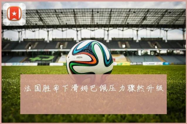 法国胜率下滑姆巴佩压力骤然升级